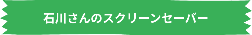 石川さんのスクリーンセーバー