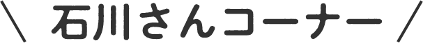 石川さんコーナー